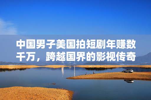 中国男子美国拍短剧年赚数千万，跨越国界的影视传奇