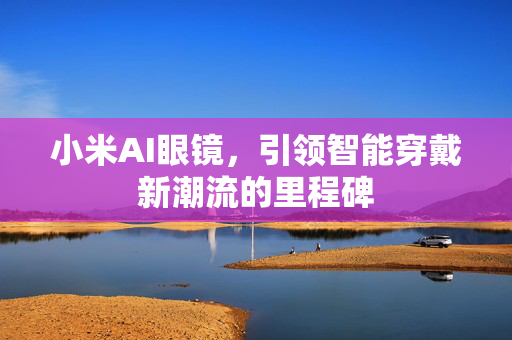 小米AI眼镜，引领智能穿戴新潮流的里程碑