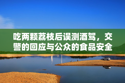 吃两颗荔枝后误测酒驾，交警的回应与公众的食品安全与科技反思