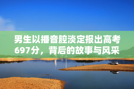 男生以播音腔淡定报出高考697分，背后的故事与风采