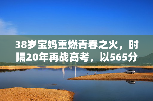 38岁宝妈重燃青春之火，时隔20年再战高考，以565分书写人生新篇章