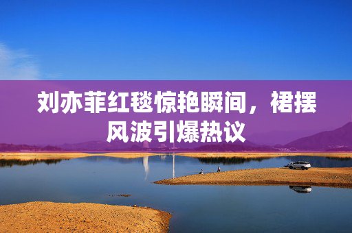 刘亦菲红毯惊艳瞬间，裙摆风波引爆热议
