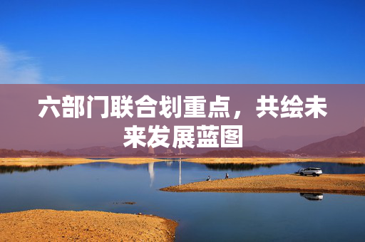 六部门联合划重点，共绘未来发展蓝图