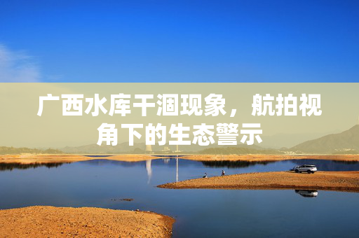 广西水库干涸现象，航拍视角下的生态警示