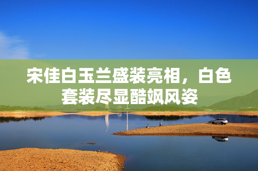 宋佳白玉兰盛装亮相，白色套装尽显酷飒风姿