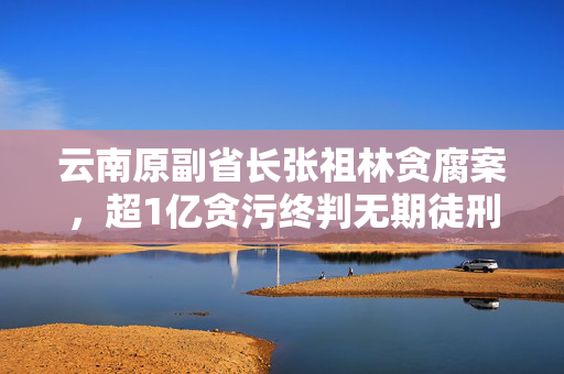 云南原副省长张祖林贪腐案，超1亿贪污终判无期徒刑