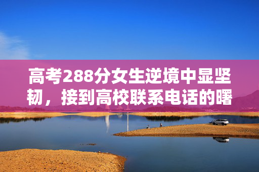 高考288分女生逆境中显坚韧，接到高校联系电话的曙光与机遇