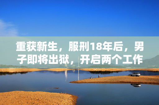 重获新生，服刑18年后，男子即将出狱，开启两个工作机会的希望之路