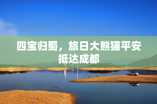 四宝归蜀，旅日大熊猫平安抵达成都