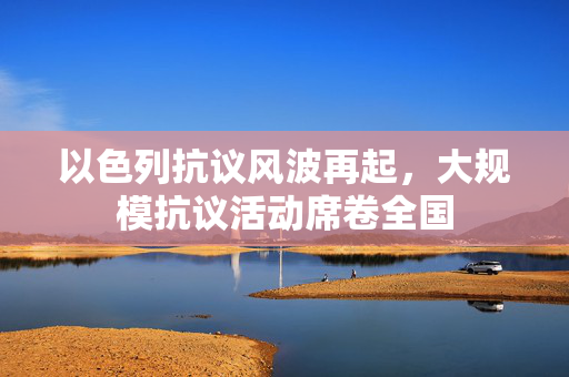 以色列抗议风波再起，大规模抗议活动席卷全国