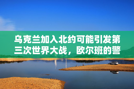 乌克兰加入北约可能引发第三次世界大战，欧尔班的警告