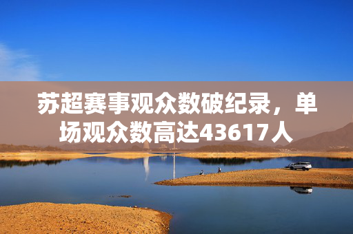 苏超赛事观众数破纪录，单场观众数高达43617人
