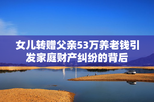 女儿转赠父亲53万养老钱引发家庭财产纠纷的背后