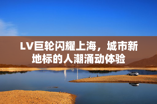 LV巨轮闪耀上海，城市新地标的人潮涌动体验