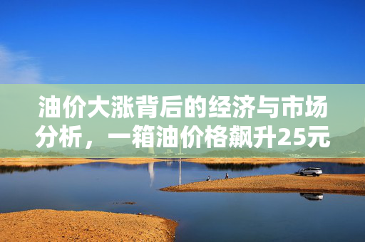 油价大涨背后的经济与市场分析，一箱油价格飙升25元