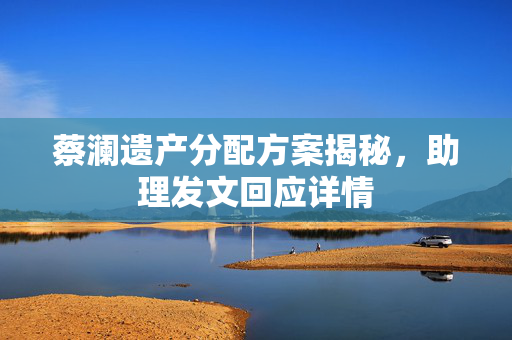 蔡澜遗产分配方案揭秘，助理发文回应详情