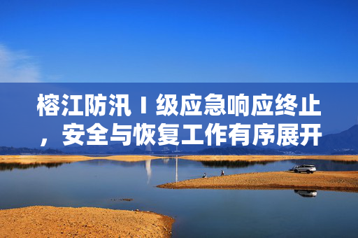 榕江防汛Ⅰ级应急响应终止，安全与恢复工作有序展开