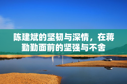 陈建斌的坚韧与深情，在蒋勤勤面前的坚强与不舍