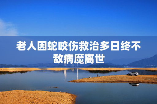 老人因蛇咬伤救治多日终不敌病魔离世