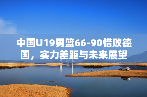 中国U19男篮66-90惜败德国，实力差距与未来展望