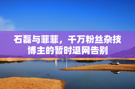 石磊与菲菲，千万粉丝杂技博主的暂时退网告别