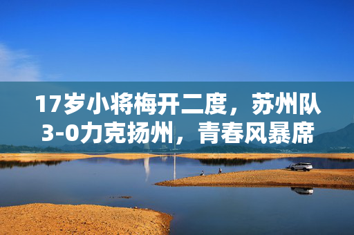 17岁小将梅开二度，苏州队3-0力克扬州，青春风暴席卷赛场