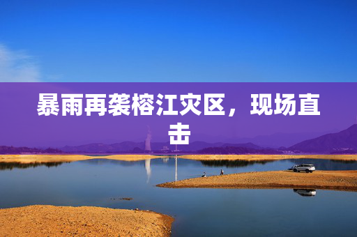 暴雨再袭榕江灾区，现场直击