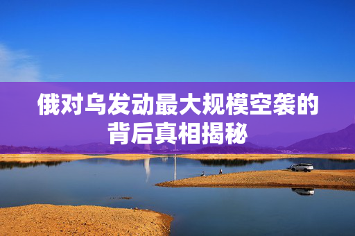 俄对乌发动最大规模空袭的背后真相揭秘