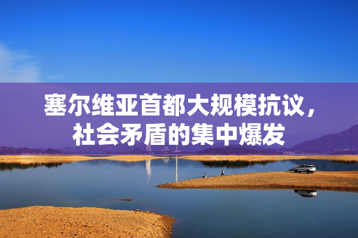 塞尔维亚首都大规模抗议，社会矛盾的集中爆发