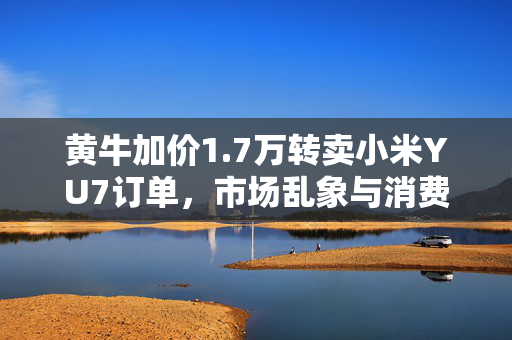 黄牛加价1.7万转卖小米YU7订单，市场乱象与消费者权益的双重挑战