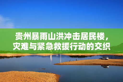 贵州暴雨山洪冲击居民楼，灾难与紧急救援行动的交织