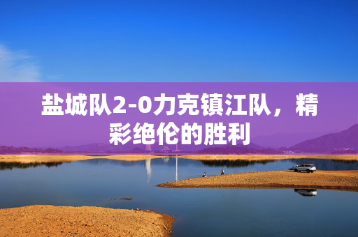 盐城队2-0力克镇江队，精彩绝伦的胜利