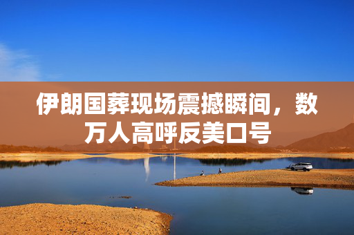 伊朗国葬现场震撼瞬间，数万人高呼反美口号