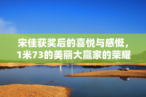 宋佳获奖后的喜悦与感慨，1米73的美丽大赢家的荣耀时刻