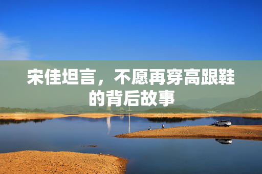 宋佳坦言，不愿再穿高跟鞋的背后故事