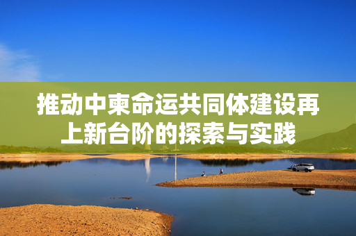 推动中柬命运共同体建设再上新台阶的探索与实践