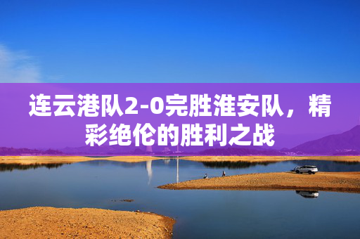 连云港队2-0完胜淮安队，精彩绝伦的胜利之战