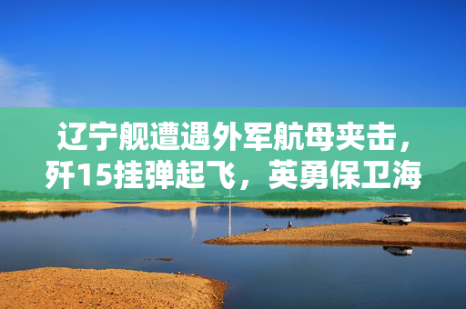 辽宁舰遭遇外军航母夹击，歼15挂弹起飞，英勇保卫海洋的瞬间