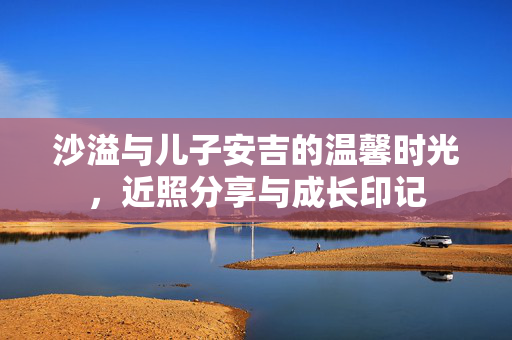 沙溢与儿子安吉的温馨时光，近照分享与成长印记