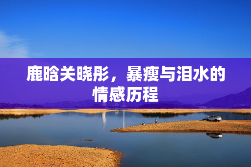 鹿晗关晓彤，暴瘦与泪水的情感历程