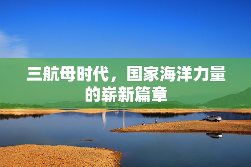 三航母时代，国家海洋力量的崭新篇章