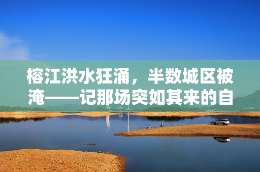 榕江洪水狂涌，半数城区被淹——记那场突如其来的自然灾害