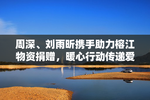 周深、刘雨昕携手助力榕江物资捐赠，暖心行动传递爱心力量