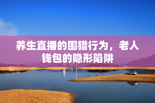 养生直播的围猎行为，老人钱包的隐形陷阱