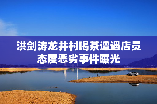 洪剑涛龙井村喝茶遭遇店员态度恶劣事件曝光