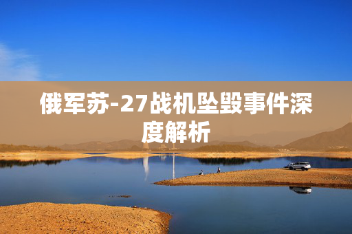 俄军苏-27战机坠毁事件深度解析