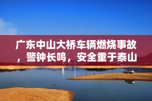 广东中山大桥车辆燃烧事故，警钟长鸣，安全重于泰山