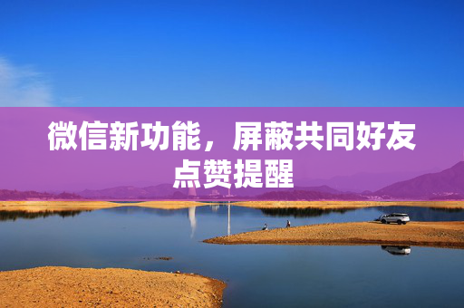 微信新功能，屏蔽共同好友点赞提醒