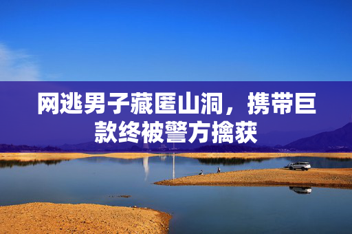 网逃男子藏匿山洞，携带巨款终被警方擒获