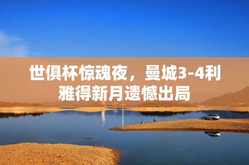 世俱杯惊魂夜，曼城3-4利雅得新月遗憾出局